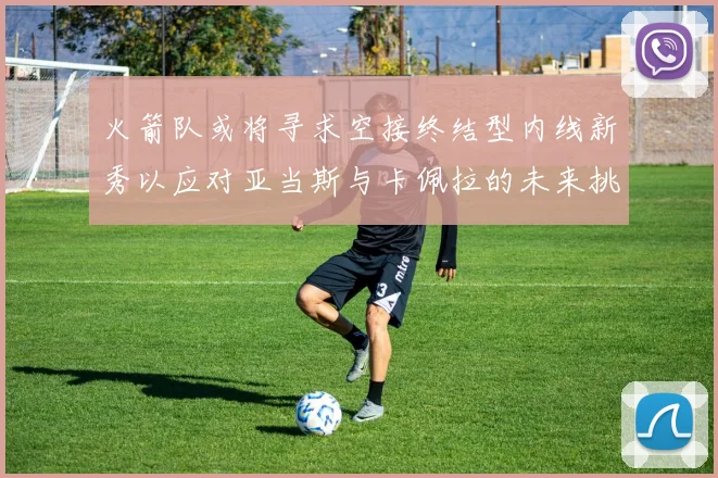 火箭队或将寻求空接终结型内线新秀以应对亚当斯与卡佩拉的未来挑战