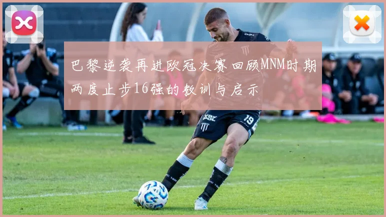 巴黎逆袭再进欧冠决赛回顾MNM时期两度止步16强的教训与启示
