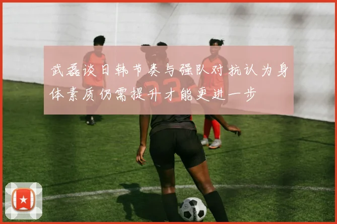 武磊谈日韩节奏与强队对抗认为身体素质仍需提升才能更进一步