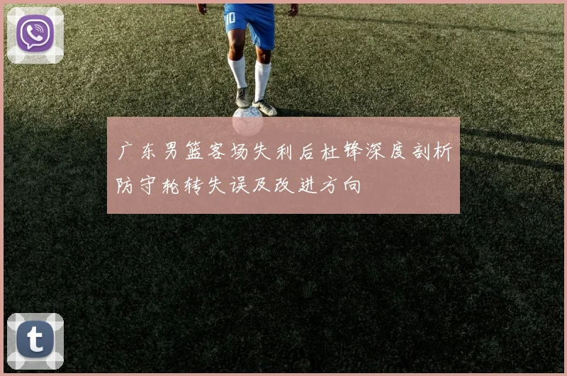 广东男篮客场失利后杜锋深度剖析防守轮转失误及改进方向
