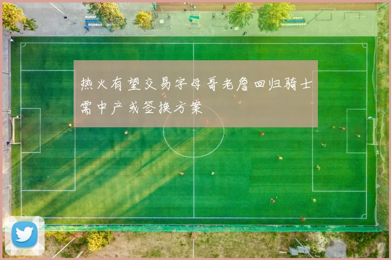 热火有望交易字母哥老詹回归骑士需中产或签换方案