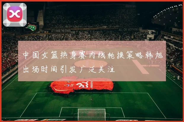 中国女篮热身赛内线轮换策略韩旭出场时间引发广泛关注