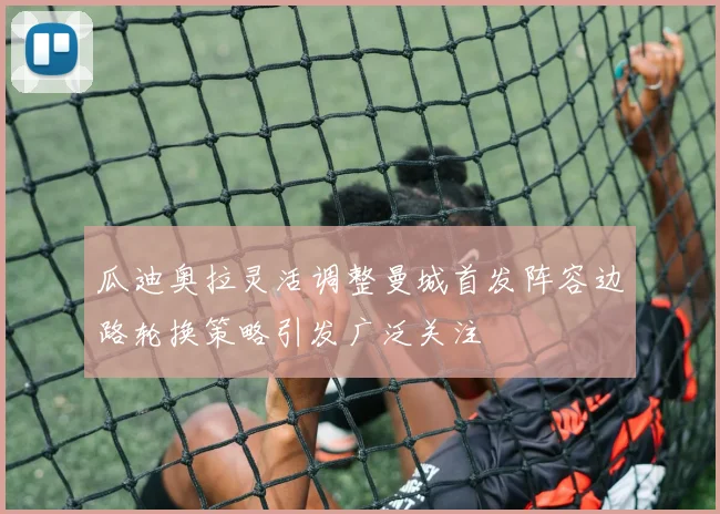 瓜迪奥拉灵活调整曼城首发阵容边路轮换策略引发广泛关注